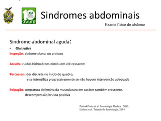 Sindromes abdominais
Sindrome abdominal aguda:
• Obstrutiva
Inspeção: abdome plano, ou protuso
Asculta: ruídos hidroaéreos diminuem até cessarem
Percussao: dor discreta no início do quadro,
e se intensifica progressivamente se não houver intervenção adequada
Palpação: contratura defensiva da musculatura em caráter também crescente.
descompressão brusca positiva
Exame físico do abdome
Porto&Porto et al. Semiologia Médica ; 2013.
Lisboa et al. Tratado de Semiologia; 2014
 