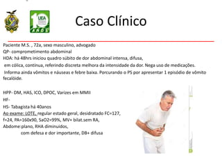 Caso Clínico
Paciente M.S. , 72a, sexo masculino, advogado
QP- comprometimento abdominal
HDA: há 48hrs iniciou quadro súbito de dor abdominal intensa, difusa,
em cólica, contínua, referindo discreta melhora da intensidade da dor. Nega uso de medicações.
Informa ainda vômitos e náuseas e febre baixa. Porcurando o PS por apresentar 1 episódio de vômito
fecalóide.
HPP- DM, HAS, ICO, DPOC, Varizes em MMII
HF-
HS- Tabagista há 40anos
Ao exame: LOTE, regular estado geral, desidratado FC=127,
f=24, PA=160x90, SaO2=99%, MV+ bilat.sem RA,
Abdome:plano, RHA diminuidos,
com defesa e dor importante, DB+ difusa
 