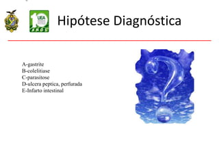 Hipótese Diagnóstica
A-gastrite
B-colelitiase
C-parasitose
D-ulcera peptica, perfurada
E-Infarto intestinal
 