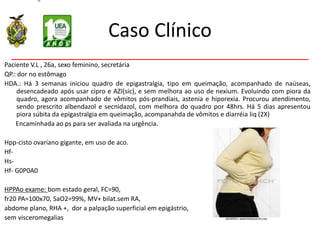 Caso Clínico
Paciente V.L , 26a, sexo feminino, secretária
QP.: dor no estômago
HDA.: Há 3 semanas iniciou quadro de epigastralgia, tipo em queimação, acompanhado de naúseas,
desencadeado após usar cipro e AZI(sic), e sem melhora ao uso de nexium. Evoluindo com piora da
quadro, agora acompanhado de vômitos pós-prandiais, astenia e hiporexia. Procurou atendimento,
sendo prescrito albendazol e secnidazol, com melhora do quadro por 48hrs. Há 5 dias apresentou
piora súbita da epigastralgia em queimação, acompanahda de vômitos e diarréia liq (2X)
Encaminhada ao ps para ser avaliada na urgência.
Hpp-cisto ovariano gigante, em uso de aco.
Hf-
Hs-
Hf- G0P0A0
HPPAo exame: bom estado geral, FC=90,
fr20 PA=100x70, SaO2=99%, MV+ bilat.sem RA,
abdome plano, RHA +, dor a palpação superficial em epigástrio,
sem visceromegalias
 