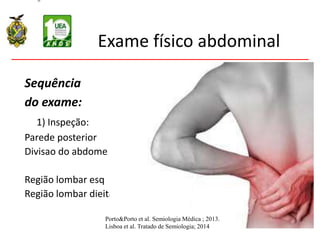 Exame físico abdominal
Sequência
do exame:
1) Inspeção:
Parede posterior
Divisao do abdome
Região lombar esq
Região lombar dieita
Porto&Porto et al. Semiologia Médica ; 2013.
Lisboa et al. Tratado de Semiologia; 2014
 