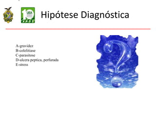 Hipótese Diagnóstica
A-gravidez
B-colelitiase
C-parasitose
D-ulcera peptica, perfurada
E-stress
 