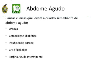 Abdome Agudo
Causas clínicas que levam a quadro semelhante de
abdome agudo:
• Uremia
• Cetoacidose diabética
• Insuficiência adrenal
• Crise falcêmica
• Porfiria Aguda Intermitente
 