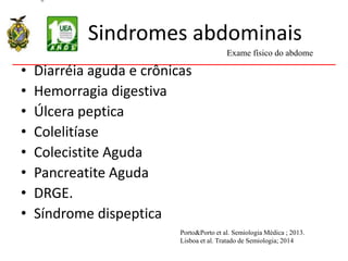 Sindromes abdominais
• Diarréia aguda e crônicas
• Hemorragia digestiva
• Úlcera peptica
• Colelitíase
• Colecistite Aguda
• Pancreatite Aguda
• DRGE.
• Síndrome dispeptica
Exame físico do abdome
Porto&Porto et al. Semiologia Médica ; 2013.
Lisboa et al. Tratado de Semiologia; 2014
 