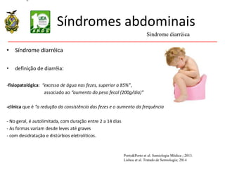 Síndromes abdominais
• Síndrome diarréica
• definição de diarréia:
-fisiopatológica: “excesso de água nas fezes, superior a 85%”,
associado ao “aumento do peso fecal (200g/dia)”
-clínica que é “a redução da consistência das fezes e o aumento da frequência
- No geral, é autolimitada, com duração entre 2 a 14 dias
- As formas variam desde leves até graves
- com desidratação e distúrbios eletrolíticos.
Síndrome diarréica
Porto&Porto et al. Semiologia Médica ; 2013.
Lisboa et al. Tratado de Semiologia; 2014
 