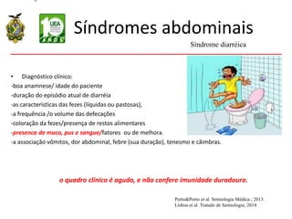 Síndromes abdominais
• Diagnóstico clínico:
-boa anamnese/ idade do paciente
-duração do episódio atual de diarréia
-as características das fezes (líquidas ou pastosas),
-a frequência /o volume das defecações
-coloração da fezes/presença de restos alimentares
-presenca de muco, pus e sangue/fatores ou de melhora.
-a associação vômitos, dor abdominal, febre (sua duração), tenesmo e câimbras.
o quadro clínico é agudo, e não confere imunidade duradoura.
Síndrome diarréica
Porto&Porto et al. Semiologia Médica ; 2013.
Lisboa et al. Tratado de Semiologia; 2014
 