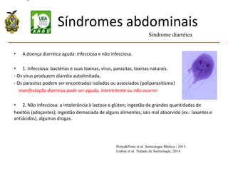 Síndromes abdominais
• A doença diarréica aguda: infecciosa e não infecciosa.
• 1. Infecciosa: bactérias e suas toxinas, vírus, parasitas, toxinas naturais.
- Os vírus produzem diarréia autolimitada,
- Os parasitas podem ser encontrados isolados ou associados (poliparasitismo)
manifestação diarreica pode ser aguda, intermitente ou não ocorrer
• 2. Não infecciosa: a intolerância à lactose e glúten; ingestão de grandes quantidades de
hexitóis (adoçantes); ingestão demasiada de alguns alimentos, sais mal absorvido (ex.: laxantes e
antiácidos), algumas drogas.
Síndrome diarréica
Porto&Porto et al. Semiologia Médica ; 2013.
Lisboa et al. Tratado de Semiologia; 2014
 