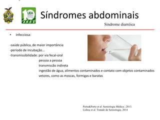 Síndromes abdominais
• Infecciosa:
-saúde pública, de maior importância
-período de incubação...
-transmissibilidade: por via fecal-oral
pessoa a pessoa
transmissão indireta
ingestão de água, alimentos contaminados e contato com objetos contaminados
vetores, como as moscas, formigas e baratas
Síndrome diarréica
Porto&Porto et al. Semiologia Médica ; 2013.
Lisboa et al. Tratado de Semiologia; 2014
 