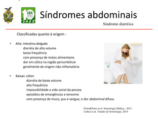 Síndromes abdominais
Classificadas quanto à origem :
• Alta: intestino delgado
diarréia de alto volume
baixa frequência
com presença de restos alimentares
dor em cólica na região periumbilical
geralmente de origem não-inflamatória
• Baixas: cólon
diarréia de baixo volume
alta frequência
impossibilidade a vida social da pessoa
episódios de emergências e tenesmo
com presença de muco, pus e sangue, e dor abdominal difusa.
Síndrome diarréica
Porto&Porto et al. Semiologia Médica ; 2013.
Lisboa et al. Tratado de Semiologia; 2014
 