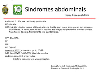 Síndromes abdominais
Paciente L.G , 70a, sexo feminino, aposentada
QP- diarréia
HDA: há 48hrs iniciou quadro súbito de diarréia líquida, com muco, sem sangue, em pequenas
quantidades, 7x ao dia, com despertar noturno. Faz relação do quadro com o uso de chiclete.
Nega fatores de piora. No momento está assintomática.
HPP- DM, HAS.
HF-
HS-
HF- G4P4A0
Ao exame: LOTE, bom estado geral, FC=87
f=20, PA=120x90, SaO2=99%, MV+ bilat.sem RA,
Abdome:plano, RHA preservados,
indolor a palpação, sem visceromegalias.
Exame físico do abdome
Porto&Porto et al. Semiologia Médica ; 2013.
Lisboa et al. Tratado de Semiologia; 2014
 