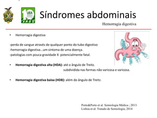 Síndromes abdominais
• Hemorragia digestiva
-perda de sangue através de qualquer ponto do tubo digestivo
-hemorragia digestiva...um sintoma de uma doença.
-patologias com pouca gravidade X potencialmente fatal.
• Hemorragia digestiva alta (HDA): até o ângulo de Treitz.
subdividida nas formas não varicosa e varicosa.
• Hemorragia digestiva baixa (HDB): além do ângulo de Treitz.
Hemorragia digestiva
Porto&Porto et al. Semiologia Médica ; 2013.
Lisboa et al. Tratado de Semiologia; 2014
 