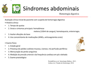 Síndromes abdominais
Avaliação clínica inicial do paciente com suspeita de hemorragia digestiva
• História clínica
• 1. Tempo de queixa
• 2. Sinais e sintomas principais: hematêmese
melena (150ml de sangue), hematoquezia, enterorragia.
• 3. Avaliar afecções de base
• 4. Uso concomitante de medicações (AINEs, anticoagulantes orais)
• Exame físico
• 1. Estado geral
• 2. Presença de palidez cutâneo-mucosa, cianose, má perfusão periférica
• 3. Mensuração da perda sanguínea
• 4. Medição da pressão arterial e da frequência cardíaca em pé e deitado
• 5. Exame proctológico
Hemorragia digestiva
Porto&Porto et al. Semiologia Médica ; 2013.
Lisboa et al. Tratado de Semiologia; 2014
 