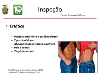 Inspeção
• Estática
– Posições ortostática e decúbito dorsal.
– Tipos de abdome
– Abaulamentos, retrações, cicatrizes
– Pele e anexos
– Turgência venosa
Porto&Porto et al. Semiologia Médica ; 2013.
Lisboa et al. Tratado de Semiologia; 2014
Exame físico do abdome
 