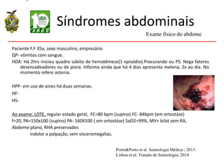 Síndromes abdominais
Paciente F.F 35a, sexo masculino, empresário
QP- vômitos com sangue.
HDA: Há 2hrs iniciou quadro súbito de hematêmese(1 episódio).Procurando ou PS. Nega fatores
desencadeadores ou de piora. Informa ainda que há 4 dias apresenta melena, 2x ao dia. No
momento refere astenia.
HPP- em uso de aines há duas semanas.
HF-
HS-
Ao exame: LOTE, regular estado geral, FC=80 bpm (supino) FC- 84bpm (em ortostáse)
f=20, PA=150x100 (supino) PA- 160X100 ( em ortostáse) SaO2=99%, MV+ bilat.sem RA,
Abdome:plano, RHA preservados
indolor a palpação, sem visceromegalias.
Exame físico do abdome
Porto&Porto et al. Semiologia Médica ; 2013.
Lisboa et al. Tratado de Semiologia; 2014
 