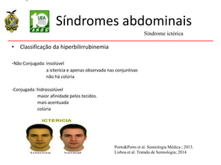 Síndromes abdominais
• Classificação da hiperbilirrubinemia
-Não Conjugada: insolúvel
a icterícia e apenas observada nas conjuntivas
não há colúria
-Conjugada: hidrossolúvel
maior afinidade pelos tecidos.
mais acentuada
colúria
Síndrome ictérica
Porto&Porto et al. Semiologia Médica ; 2013.
Lisboa et al. Tratado de Semiologia; 2014
 