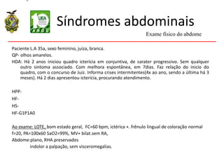 Síndromes abdominais
Paciente L.A 35a, sexo feminino, juíza, branca.
QP- olhos amarelos.
HDA: Há 2 anos iniciou quadro icterícia em conjuntiva, de carater progressivo. Sem qualquer
outro sintoma associado. Com melhora espontânea, em 7dias. Faz relação do inicio do
quadro, com o concurso de Juiz. Informa crises intermitentes(4x ao ano, sendo a última há 3
meses). Há 2 dias apresentou icterícia, procurando atendimento.
HPP-
HF-
HS-
HF-G1P1A0
Ao exame: LOTE, bom estado geral, FC=60 bpm, ictérica +. frênulo lingual de coloração normal
f=20, PA=100x60 SaO2=99%, MV+ bilat.sem RA,
Abdome:plano, RHA preservados
indolor a palpação, sem visceromegalias.
Exame físico do abdome
 