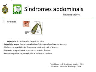 Síndromes abdominais
• Colelitíase
• Colecistite é a inflamação da vesícula biliar
-Colecistite aguda é uma emergência médica, complicar levando à morte.
-Mulheres em período fértil, obesos e idade entre 40 e 50 anos.
-Dieta rica em gorduras é um comportamento de risco
-Perdas ou ganhos de peso rápidas e a diabetes mellitus.
Síndrome ictérica
Porto&Porto et al. Semiologia Médica ; 2013.
Lisboa et al. Tratado de Semiologia; 2014
 
