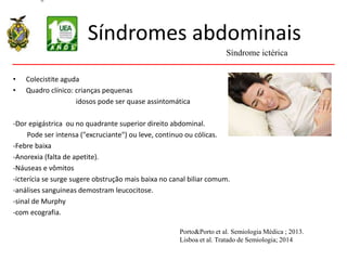 Síndromes abdominais
• Colecistite aguda
• Quadro clínico: crianças pequenas
idosos pode ser quase assintomática
-Dor epigástrica ou no quadrante superior direito abdominal.
Pode ser intensa ("excruciante") ou leve, continuo ou cólicas.
-Febre baixa
-Anorexia (falta de apetite).
-Náuseas e vômitos
-icterícia se surge sugere obstrução mais baixa no canal biliar comum.
-análises sanguineas demostram leucocitose.
-sinal de Murphy
-com ecografia.
Síndrome ictérica
Porto&Porto et al. Semiologia Médica ; 2013.
Lisboa et al. Tratado de Semiologia; 2014
 