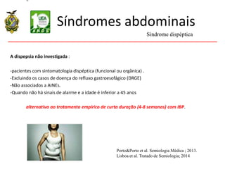 Síndromes abdominais
A dispepsia não investigada :
-pacientes com sintomatologia dispéptica (funcional ou orgânica) .
-Excluindo os casos de doença do refluxo gastroesofágico (DRGE)
-Não associados a AINEs.
-Quando não há sinais de alarme e a idade é inferior a 45 anos
alternativa ao tratamento empírico de curta duração (4-8 semanas) com IBP.
Síndrome dispéptica
Porto&Porto et al. Semiologia Médica ; 2013.
Lisboa et al. Tratado de Semiologia; 2014
 