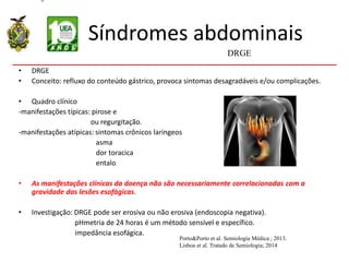 Síndromes abdominais
• DRGE
• Conceito: refluxo do conteúdo gástrico, provoca sintomas desagradáveis e/ou complicações.
• Quadro clínico
-manifestações típicas: pirose e
ou regurgitação.
-manifestações atípicas: sintomas crônicos laríngeos
asma
dor toracica
entalo
• As manifestações clínicas da doença não são necessariamente correlacionadas com a
gravidade das lesões esofágicas.
• Investigação: DRGE pode ser erosiva ou não erosiva (endoscopia negativa).
pHmetria de 24 horas é um método sensível e específico.
impedância esofágica.
DRGE
Porto&Porto et al. Semiologia Médica ; 2013.
Lisboa et al. Tratado de Semiologia; 2014
 
