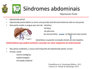 Síndromes abdominais
• Hpertensão portal
• Hipertensão portal define-se como uma pressão arterial anormalmente alta na veia porta,
• Veia porta recebe o sangue que vem do: intestino,
do baço
do pâncreas
da vesícula biliar. no fígado (em peq canais)
desemboca na grande circulação através da veia hepática
Existem fatores que podem aumentar a pressão nos vasos sanguíneos do sistema portal
• Nos países ocidentais, a causa mais frequente de hipertensão portal :cirrose
• Cirrose: ascite
varizes esofágicas
esplenomegalia
circulação colateral
Hipertensão Portal
Porto&Porto et al. Semiologia Médica ; 2013.
Lisboa et al. Tratado de Semiologia; 2014
 