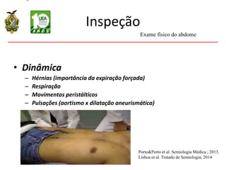 Inspeção
• Dinâmica
– Hérnias (importância da expiração forçada)
– Respiração
– Movimentos peristálticos
– Pulsações (aortismo x dilatação aneurismática)
Exame físico do abdome
Porto&Porto et al. Semiologia Médica ; 2013.
Lisboa et al. Tratado de Semiologia; 2014
 