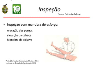 Inspeção
• Inspeçao com manobra de esforço:
elevação das pernas
elevação da cabeça
Manobra de valsava
Porto&Porto et al. Semiologia Médica ; 2013.
Lisboa et al. Tratado de Semiologia; 2014
Exame físico do abdome
 