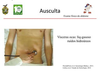 Ausculta
Visceras ocas: liq-gasoso
ruídos hidroáreos
Exame físico do abdome
Porto&Porto et al. Semiologia Médica ; 2013.
Lisboa et al. Tratado de Semiologia; 2014
 