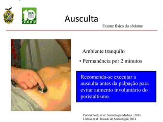 Ausculta
Recomenda-se executar a
ausculta antes da palpação para
evitar aumento involuntário do
peristaltismo.
• Ambiente tranquilo
• Permanência por 2 minutos
Exame físico do abdome
Porto&Porto et al. Semiologia Médica ; 2013.
Lisboa et al. Tratado de Semiologia; 2014
 