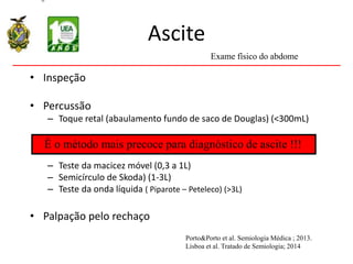 Ascite
• Inspeção
• Percussão
– Toque retal (abaulamento fundo de saco de Douglas) (<300mL)
– Teste da macicez móvel (0,3 a 1L)
– Semicírculo de Skoda) (1-3L)
– Teste da onda líquida ( Piparote – Peteleco) (>3L)
• Palpação pelo rechaço
È o método mais precoce para diagnóstico de ascite !!!
Exame físico do abdome
Porto&Porto et al. Semiologia Médica ; 2013.
Lisboa et al. Tratado de Semiologia; 2014
 