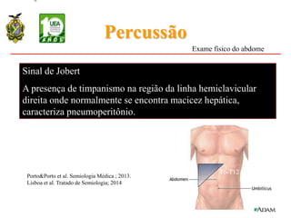 Percussão
Sinal de Jobert
A presença de timpanismo na região da linha hemiclavicular
direita onde normalmente se encontra macicez hepática,
caracteriza pneumoperitônio.
T6-T12
Exame físico do abdome
Porto&Porto et al. Semiologia Médica ; 2013.
Lisboa et al. Tratado de Semiologia; 2014
 