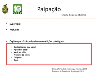 Palpação
• Superficial
• Superficial
• Profunda
• Órgãos que só são palpados em condições patológicas:
– Bexiga (desde que vazia)
– Apêndice cecal
– Vesícula biliar
– Flexuras do cólon
– Delgado
– Baço
Exame físico do abdome
Porto&Porto et al. Semiologia Médica ; 2013.
Lisboa et al. Tratado de Semiologia; 2014
 