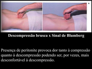 Descompressão brusca x Sinal de Blumberg
Presença de peritonite provoca dor tanto à compressão
quanto à descompressão podendo ser, por vezes, mais
desconfortável à descompressão.
 