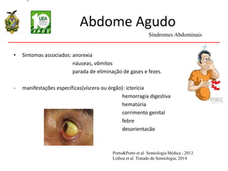 Abdome Agudo
• Sintomas associados: anorexia
náuseas, vômitos
parada de eliminação de gases e fezes.
- manifestações específicas(víscera ou órgão): icterícia
hemorragia digestiva
hematúria
corrimento genital
febre
desorientacão
Síndromes Abdominais
Porto&Porto et al. Semiologia Médica ; 2013.
Lisboa et al. Tratado de Semiologia; 2014
 