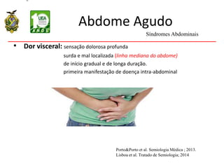 Abdome Agudo
• Dor visceral: sensação dolorosa profunda
surda e mal localizada (linha mediana do abdome)
de início gradual e de longa duração.
primeira manifestação de doença intra-abdominal
Síndromes Abdominais
Porto&Porto et al. Semiologia Médica ; 2013.
Lisboa et al. Tratado de Semiologia; 2014
 