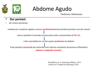 Abdome Agudo
• Dor parietal:
• dor víscero-peritoneal
mediada por receptores ligados a nervos somáticos(existentes peritônio parietal e raiz dos mesos)
como o peritônio é inervado nervosa pelas raízes s provenientes de T6 a L1,
a dor é percebida em um dos quatro quadrantes do abdome
A dor parietal é provocada por estímulos mais intensos resultantes do processo inflamatório
(edema e congestão vascular).
Síndromes Abdominais
Porto&Porto et al. Semiologia Médica ; 2013.
Lisboa et al. Tratado de Semiologia; 2014
 