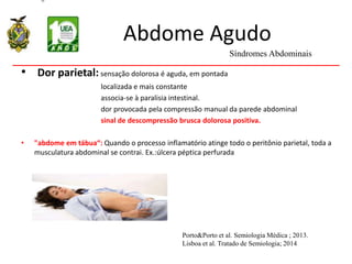 Abdome Agudo
• Dor parietal: sensação dolorosa é aguda, em pontada
localizada e mais constante
associa-se à paralisia intestinal.
dor provocada pela compressão manual da parede abdominal
sinal de descompressão brusca dolorosa positiva.
• "abdome em tábua“: Quando o processo inflamatório atinge todo o peritônio parietal, toda a
musculatura abdominal se contrai. Ex.:úlcera péptica perfurada
Síndromes Abdominais
Porto&Porto et al. Semiologia Médica ; 2013.
Lisboa et al. Tratado de Semiologia; 2014
 