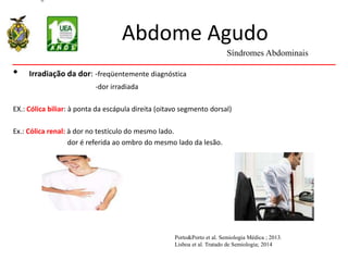 Abdome Agudo
• Irradiação da dor: -freqüentemente diagnóstica
-dor irradiada
EX.: Cólica biliar: à ponta da escápula direita (oitavo segmento dorsal)
Ex.: Cólica renal: à dor no testículo do mesmo lado.
dor é referida ao ombro do mesmo lado da lesão.
Síndromes Abdominais
Porto&Porto et al. Semiologia Médica ; 2013.
Lisboa et al. Tratado de Semiologia; 2014
 