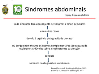 Síndromes abdominais
Cada síndrome tem um conjunto de sintomas e sinais peculiares
em muitos casos
devido à urgência pela gravidade do caso
ou porque nem mesmo os exames complementares são capazes de
esclarecer as dúvidas sobre a real natureza da afecção
conduta
somente no diagnóstico sindrômico.
Exame físico do abdome
Porto&Porto et al. Semiologia Médica ; 2013.
Lisboa et al. Tratado de Semiologia; 2014
 