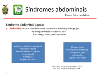 Síndromes abdominais
Síndrome abdominal aguda:
• Perfurativa: vísceras ocas deverão ser consideradas em dois grandes grupos
do tubo gastrintestinal e vesícula biliar
as da bexiga, ureter, útero e trompas.
.
Exame físico do abdome
Porto&Porto et al. Semiologia Médica ; 2013.
Lisboa et al. Tratado de Semiologia; 2014
seqüência anátomo-patológica
Pneumoperitoneo
Peritonite quimica regional
generalizada
p.Infecciosa
À regiao perfurada
Choque misto
neurogênico, dor brusca,
vasogênico, pela
toxiinfecção,
urgência e precisão
 
