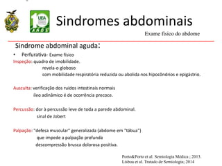 Sindromes abdominais
Sindrome abdominal aguda:
• Perfurativa- Exame físico
Inspeção: quadro de imobilidade.
revela-o globoso
com mobilidade respiratória reduzida ou abolida nos hipocôndrios e epigástrio.
Ausculta: verificação dos ruídos intestinais normais
íleo adinâmico é de ocorrência precoce.
Percussão: dor à percussão leve de toda a parede abdominal.
sinal de Jobert
Palpação: "defesa muscular" generalizada (abdome em "tábua")
que impede a palpação profunda
descompressão brusca dolorosa positiva.
Exame físico do abdome
Porto&Porto et al. Semiologia Médica ; 2013.
Lisboa et al. Tratado de Semiologia; 2014
 