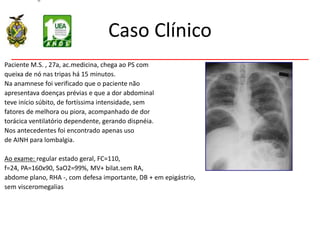 Caso Clínico
Paciente M.S. , 27a, ac.medicina, chega ao PS com
queixa de nó nas tripas há 15 minutos.
Na anamnese foi verificado que o paciente não
apresentava doenças prévias e que a dor abdominal
teve início súbito, de fortíssima intensidade, sem
fatores de melhora ou piora, acompanhado de dor
torácica ventilatório dependente, gerando dispnéia.
Nos antecedentes foi encontrado apenas uso
de AINH para lombalgia.
Ao exame: regular estado geral, FC=110,
f=24, PA=160x90, SaO2=99%, MV+ bilat.sem RA,
abdome plano, RHA -, com defesa importante, DB + em epigástrio,
sem visceromegalias
 