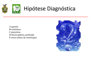 Hipótese Diagnóstica
A-gastrite
B-colelitíase
C-parasitose
D-úlcera péptica, perfurada
E-stress (aluno da semiologia)
 