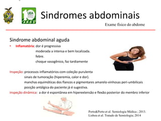 Sindromes abdominais
Sindrome abdominal aguda
• Inflamatória: dor é progressiva
moderada a intensa e bem localizada.
febre.
choque vasogênico, faz tardiamente
Inspeção: processos inflamatórios com coleção purulenta
sinais de tumoração (hiperemia, calor e dor).
manchas equimóticas dos flancos e pigmentares amarelo-vinhosas peri-umbilicais
posição antálgica do paciente já é sugestiva.
inspeção dinâmica: a dor é espontânea em hiperextensão e flexão posterior do membro inferior
Exame físico do abdome
Porto&Porto et al. Semiologia Médica ; 2013.
Lisboa et al. Tratado de Semiologia; 2014
 