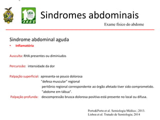 Sindromes abdominais
Sindrome abdominal aguda
• Inflamatória
Ausculta: RHA presentes ou diminiudos
Percurssão: intensidade da dor
Palpação superficial: apresenta-se pouco dolorosa
"defesa muscular" regional
peritônio regional correspondente ao órgão afetado tiver sido comprometido.
"abdome em tábua".
Palpação profunda: descompressão brusca dolorosa positiva está presente no local ou difusa.
Exame físico do abdome
Porto&Porto et al. Semiologia Médica ; 2013.
Lisboa et al. Tratado de Semiologia; 2014
 