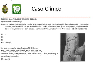 Caso Clínico
Paciente C.J. , 47a, sexo feminino, pastora.
Queixa: dor no estômago
HDA: Há 24 hrs iniciou quadro de discreta epigastralgia, tipo em queimação, fazendo relação com uso de
tucumã, sem melhora ao uso de omperazol e luftal. Evoluindo com piora progressiva, acompanhado
de nauseas, dificuldade para eructar e eliminar flatos, e febre baixa. Procurando atendimento médico.
HPP-
HF-
HS-
HF- G2P2A0
Ao exame: regular estado geral, FC=89bpm,
f=20, PA=120x90, SaO2=99%, MV+ bilat.sem RA,
abdome plano, RHA presentes, com defesa importante, blumberg +,
sem visceromegalias
Us- normal
 