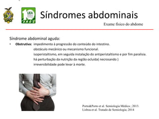Síndromes abdominais
Síndrome abdominal aguda:
• Obstrutiva: impedimento à progressão do conteúdo do intestino.
obstáculo mecânico ou mecanismo funcional.
isoperistaltismo, em seguida instalação do antiperistaltismo e por fim paralisia.
há perturbação da nutrição da região ocluída( necrosando )
irreversibilidade pode levar à morte.
Exame físico do abdome
Porto&Porto et al. Semiologia Médica ; 2013.
Lisboa et al. Tratado de Semiologia; 2014
 