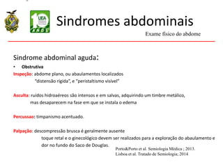 Sindromes abdominais
Sindrome abdominal aguda:
• Obstrutiva
Inspeção: abdome plano, ou abaulamentos localizados
“distensão rígida”, e “peristaltismo visível”
Asculta: ruídos hidroaéreos são intensos e em salvas, adquirindo um timbre metálico,
mas desaparecem na fase em que se instala o edema
Percussao: timpanismo acentuado.
Palpação: descompressão brusca é geralmente ausente
toque retal e o ginecológico devem ser realizados para a exploração do abaulamento e
dor no fundo do Saco de Douglas.
Exame físico do abdome
Porto&Porto et al. Semiologia Médica ; 2013.
Lisboa et al. Tratado de Semiologia; 2014
 