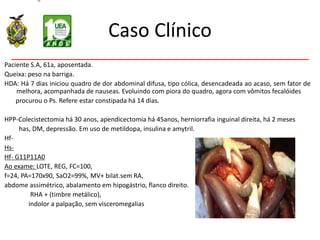 Caso Clínico
Paciente S.A, 61a, aposentada.
Queixa: peso na barriga.
HDA: Há 7 dias iniciou quadro de dor abdominal difusa, tipo cólica, desencadeada ao acaso, sem fator de
melhora, acompanhada de nauseas. Evoluindo com piora do quadro, agora com vômitos fecalóides
procurou o Ps. Refere estar constipada há 14 dias.
HPP-Colecistectomia há 30 anos, apendicectomia há 45anos, herniorrafia inguinal direita, há 2 meses
has, DM, depressão. Em uso de metildopa, insulina e amytril.
Hf-
Hs-
Hf- G11P11A0
Ao exame: LOTE, REG, FC=100,
f=24, PA=170x90, SaO2=99%, MV+ bilat.sem RA,
abdome assimétrico, abalamento em hipogástrio, flanco direito.
RHA + (timbre metálico),
indolor a palpação, sem visceromegalias
 