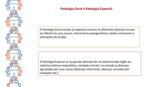 Patologia Geral x Patologia Especial:
A Patologia Geral estuda os aspectos comuns às diferentes doenças no que
se referem às suas causas, mecanismos patogenéticos, lesões estruturais e
alterações da função.
A Patologia Especial se ocupa das doenças de um determinado órgão ou
sistema (sistema respiratório, cavidade oral etc.) ou estuda as doenças
agrupadas por suas causas (doenças infecciosas, doenças causadas por
radiações etc.).
 